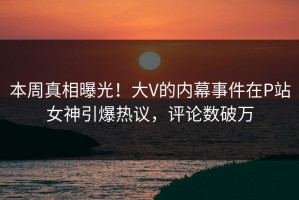 本周真相曝光！大V的内幕事件在P站女神引爆热议，评论数破万