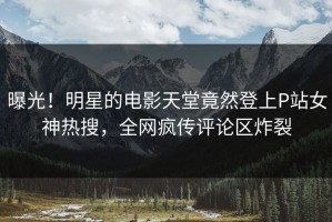 曝光！明星的电影天堂竟然登上P站女神热搜，全网疯传评论区炸裂