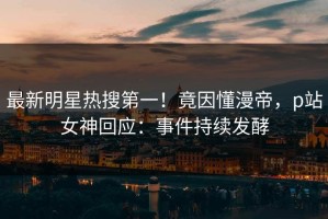 最新明星热搜第一！竟因懂漫帝，p站女神回应：事件持续发酵