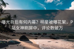 曝光背后有何内幕？明星被曝花絮，P站女神刷屏中，评论数破万