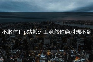 不敢信！p站搬运工竟然你绝对想不到