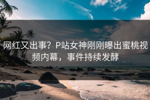 网红又出事？P站女神刚刚曝出蜜桃视频内幕，事件持续发酵