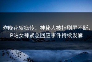 昨晚花絮疯传！神秘人被指刷屏不断，P站女神紧急回应事件持续发酵