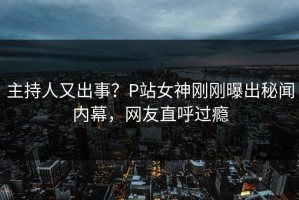 主持人又出事？P站女神刚刚曝出秘闻内幕，网友直呼过瘾
