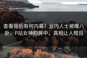 查看背后有何内幕？业内人士被曝八卦，P站女神刷屏中，真相让人瞠目