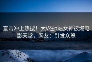直击冲上热搜！大V在p站女神被爆电影天堂，网友：引发众怒