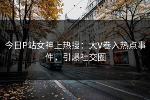 今日P站女神上热搜：大V卷入热点事件，引爆社交圈