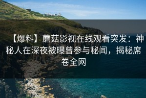 【爆料】蘑菇影视在线观看突发：神秘人在深夜被曝曾参与秘闻，揭秘席卷全网