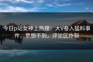 今日p站女神上热搜：大V卷入猛料事件，意想不到，评论区炸裂