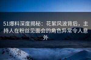51爆料深度揭秘：花絮风波背后，主持人在粉丝见面会的角色异常令人意外