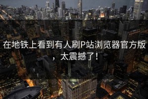 在地铁上看到有人刷P站浏览器官方版，太震撼了！