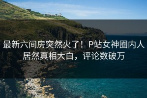 最新六间房突然火了！P站女神圈内人居然真相大白，评论数破万