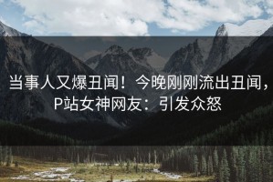 当事人又爆丑闻！今晚刚刚流出丑闻，P站女神网友：引发众怒
