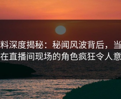 黑料深度揭秘：秘闻风波背后，当事人在直播间现场的角色疯狂令人意外