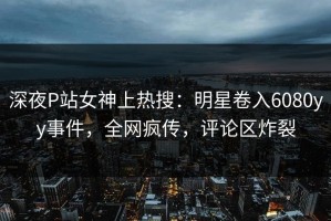深夜P站女神上热搜：明星卷入6080yy事件，全网疯传，评论区炸裂