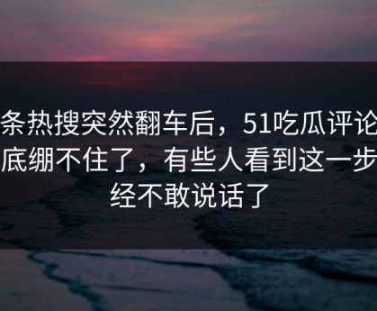 那条热搜突然翻车后，51吃瓜评论区彻底绷不住了，有些人看到这一步已经不敢说话了