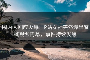 圈内人回应火爆：P站女神突然爆出蜜桃视频内幕，事件持续发酵