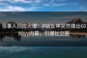 当事人回应火爆：P站女神突然爆出6080yy内幕，引爆社交圈