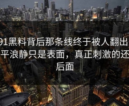 新91黑料背后那条线终于被人翻出来，风平浪静只是表面，真正刺激的还在后面