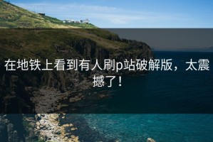 在地铁上看到有人刷p站破解版，太震撼了！