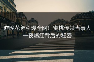 昨晚花絮引爆全网！蜜桃传媒当事人一夜爆红背后的秘密