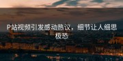 P站视频引发感动热议，细节让人细思极恐