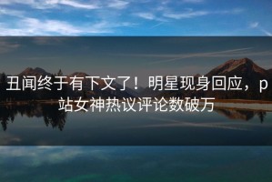 丑闻终于有下文了！明星现身回应，p站女神热议评论数破万