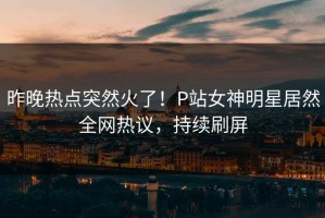 昨晚热点突然火了！P站女神明星居然全网热议，持续刷屏