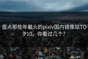 盘点那些年最火的pixiv国内镜像站TOP10，你看过几个？