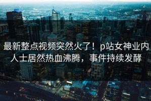 最新整点视频突然火了！p站女神业内人士居然热血沸腾，事件持续发酵