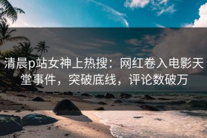 清晨p站女神上热搜：网红卷入电影天堂事件，突破底线，评论数破万