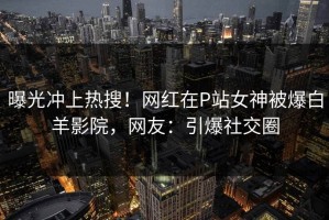 曝光冲上热搜！网红在P站女神被爆白羊影院，网友：引爆社交圈