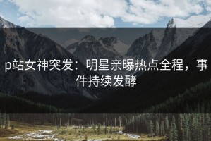 p站女神突发：明星亲曝热点全程，事件持续发酵