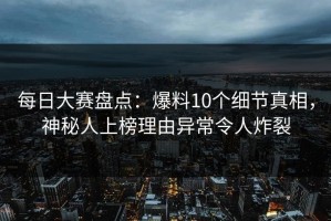 每日大赛盘点：爆料10个细节真相，神秘人上榜理由异常令人炸裂