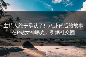 主持人终于承认了！八卦背后的故事在P站女神曝光，引爆社交圈