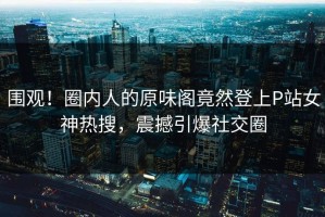 围观！圈内人的原味阁竟然登上P站女神热搜，震撼引爆社交圈