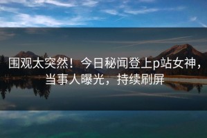 围观太突然！今日秘闻登上p站女神，当事人曝光，持续刷屏