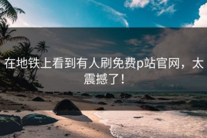 在地铁上看到有人刷免费p站官网，太震撼了！