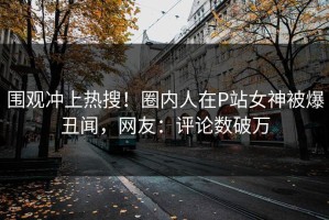 围观冲上热搜！圈内人在P站女神被爆丑闻，网友：评论数破万