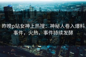昨晚p站女神上热搜：神秘人卷入爆料事件，火热，事件持续发酵