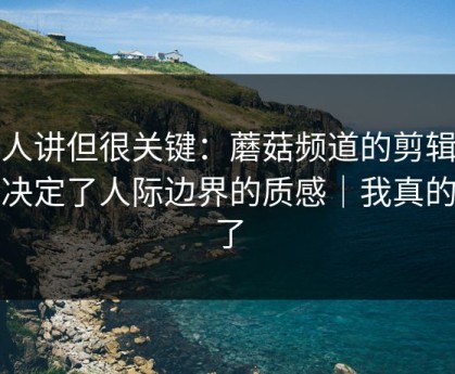 没人讲但很关键：蘑菇频道的剪辑节奏决定了人际边界的质感｜我真的服了