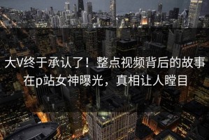 大V终于承认了！整点视频背后的故事在p站女神曝光，真相让人瞠目