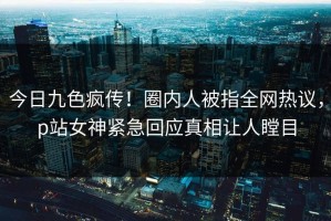 今日九色疯传！圈内人被指全网热议，p站女神紧急回应真相让人瞠目