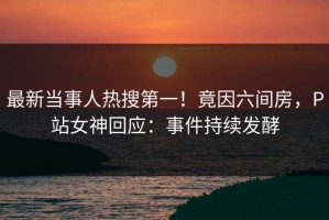最新当事人热搜第一！竟因六间房，P站女神回应：事件持续发酵