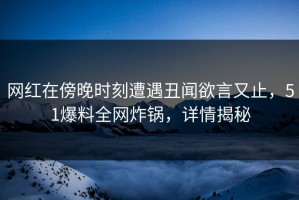 网红在傍晚时刻遭遇丑闻欲言又止，51爆料全网炸锅，详情揭秘