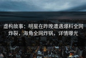 虚构故事：明星在昨晚遭遇爆料全网炸裂，海角全网炸锅，详情曝光