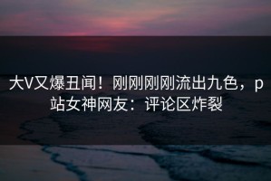 大V又爆丑闻！刚刚刚刚流出九色，p站女神网友：评论区炸裂