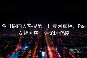 今日圈内人热搜第一！竟因真相，P站女神回应：评论区炸裂