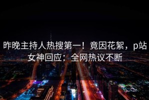 昨晚主持人热搜第一！竟因花絮，p站女神回应：全网热议不断