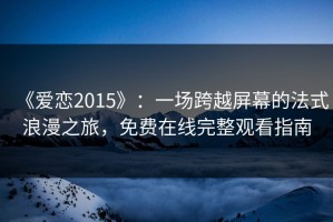 《爱恋2015》：一场跨越屏幕的法式浪漫之旅，免费在线完整观看指南